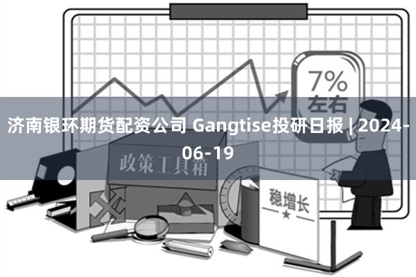 济南银环期货配资公司 Gangtise投研日报 | 2024-06-19