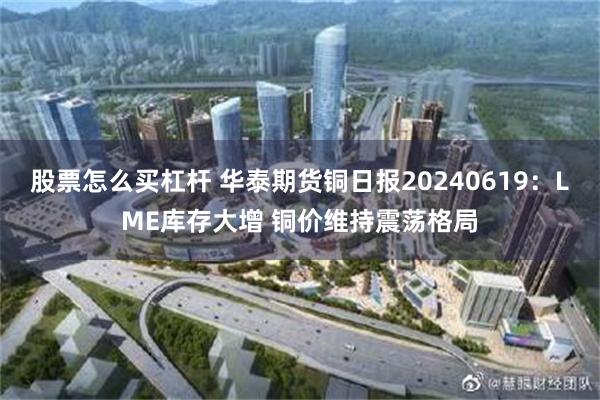 股票怎么买杠杆 华泰期货铜日报20240619：LME库存大增 铜价维持震荡格局