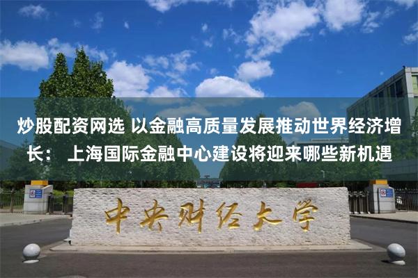 炒股配资网选 以金融高质量发展推动世界经济增长： 上海国际金融中心建设将迎来哪些新机遇