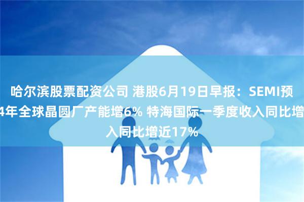 哈尔滨股票配资公司 港股6月19日早报：SEMI预计2024年全球晶圆厂产能增6% 特海国际一季度收入同比增近17%