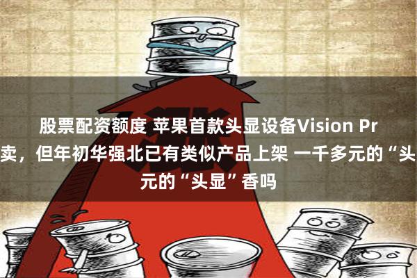 股票配资额度 苹果首款头显设备Vision Pro国内开卖，但年初华强北已有类似产品上架 一千多元的“头显”香吗