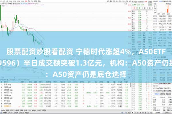 股票配资炒股看配资 宁德时代涨超4%，A50ETF华宝（159596）半日成交额突破1.3亿元，机构：A50资产仍是底仓选择