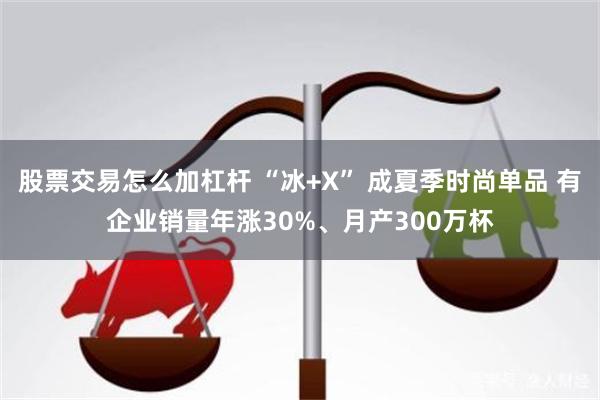 股票交易怎么加杠杆 “冰+X” 成夏季时尚单品 有企业销量年涨30%、月产300万杯