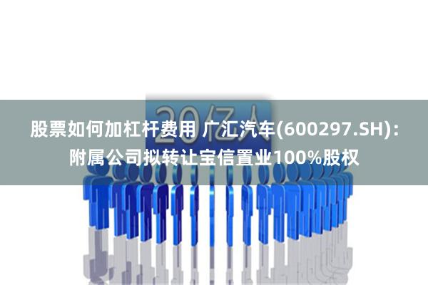 股票如何加杠杆费用 广汇汽车(600297.SH)：附属公司拟转让宝信置业100%股权