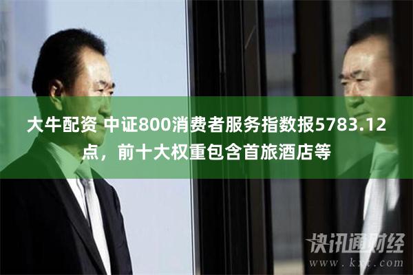 大牛配资 中证800消费者服务指数报5783.12点，前十大权重包含首旅酒店等