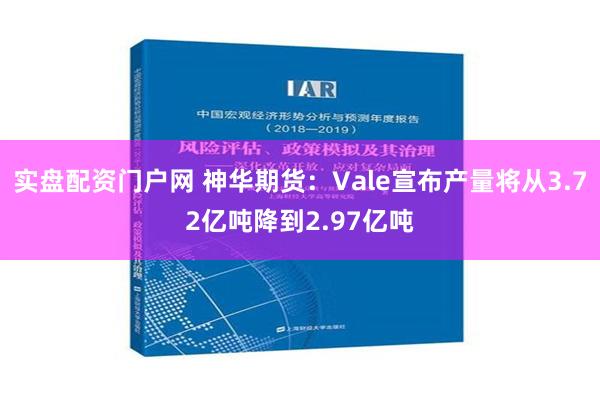 实盘配资门户网 神华期货：Vale宣布产量将从3.72亿吨降到2.97亿吨