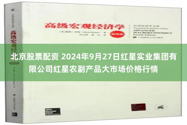 北京股票配资 2024年9月27日红星实业集团有限公司红星农副产品大市场价格行情