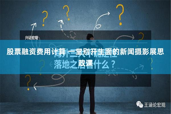 股票融资费用计算 一堂别开生面的新闻摄影展思政课