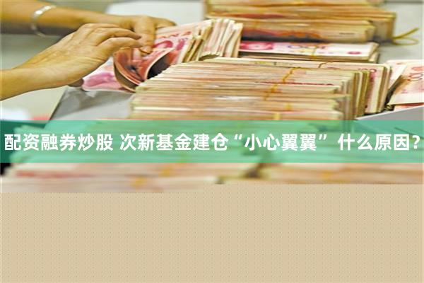 配资融券炒股 次新基金建仓“小心翼翼” 什么原因？