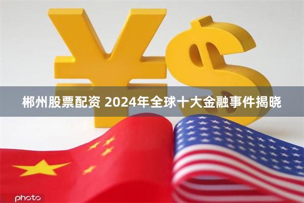 郴州股票配资 2024年全球十大金融事件揭晓