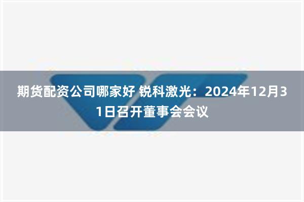 期货配资公司哪家好 锐科激光：2024年12月31日召开董事会会议