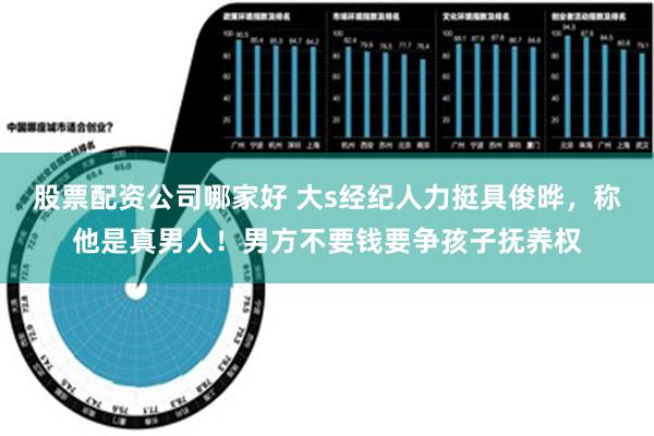 股票配资公司哪家好 大s经纪人力挺具俊晔，称他是真男人！男方不要钱要争孩子抚养权